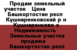 Продам земельный участок › Цена ­ 250 000 - Башкортостан респ., Кушнаренковский р-н, Кушнаренково с. Недвижимость » Земельные участки продажа   . Башкортостан респ.